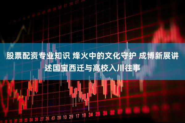 股票配资专业知识 烽火中的文化守护 成博新展讲述国宝西迁与高校入川往事