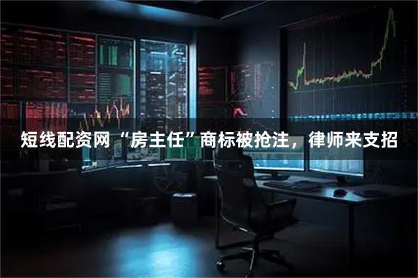 短线配资网 “房主任”商标被抢注，律师来支招