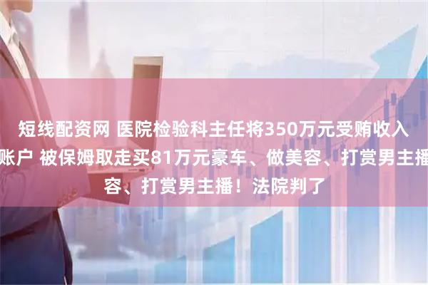 短线配资网 医院检验科主任将350万元受贿收入存入原保姆账户 被保姆取走买81万元豪车、做美容、打赏男主播！法院判了