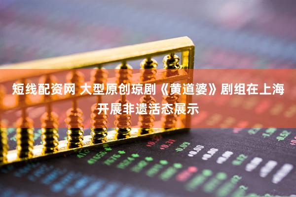 短线配资网 大型原创琼剧《黄道婆》剧组在上海开展非遗活态展示