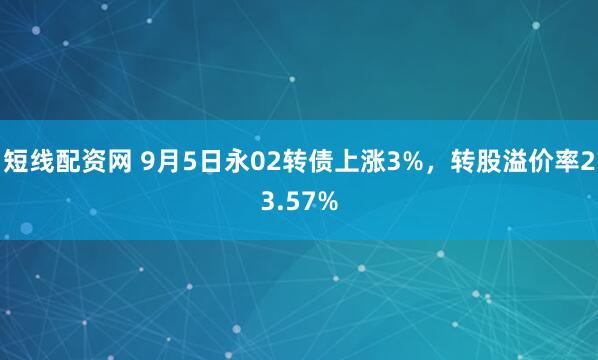 短线配资网 9月5日永02转债上涨3%，转股溢价率23.57%