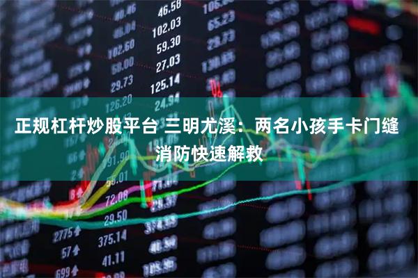 正规杠杆炒股平台 三明尤溪：两名小孩手卡门缝 消防快速解救