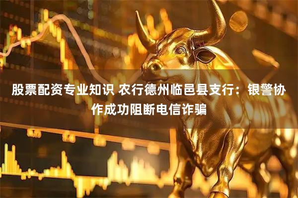 股票配资专业知识 农行德州临邑县支行：银警协作成功阻断电信诈骗