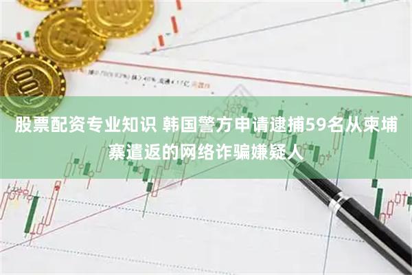 股票配资专业知识 韩国警方申请逮捕59名从柬埔寨遣返的网络诈骗嫌疑人