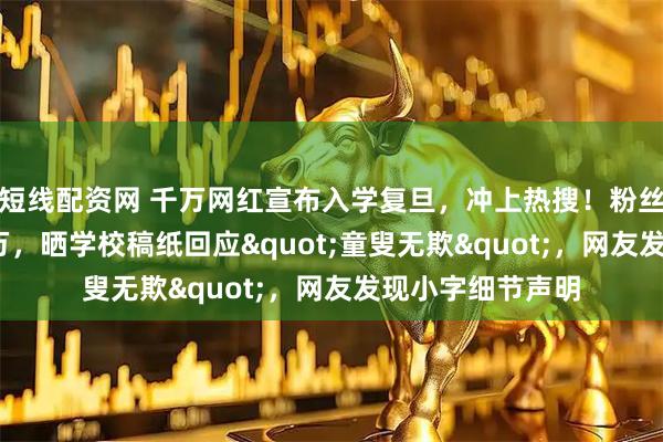短线配资网 千万网红宣布入学复旦，冲上热搜！粉丝量曾突破4000万，晒学校稿纸回应"童叟无欺"，网友发现小字细节声明