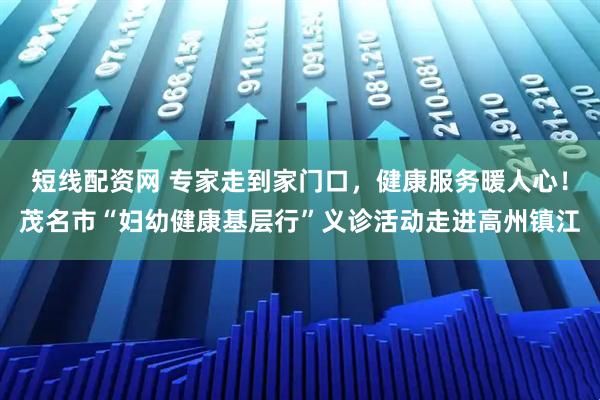 短线配资网 专家走到家门口，健康服务暖人心！茂名市“妇幼健康基层行”义诊活动走进高州镇江