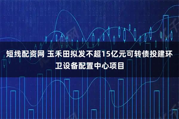 短线配资网 玉禾田拟发不超15亿元可转债投建环卫设备配置中心项目