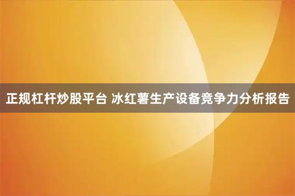 正规杠杆炒股平台 冰红薯生产设备竞争力分析报告