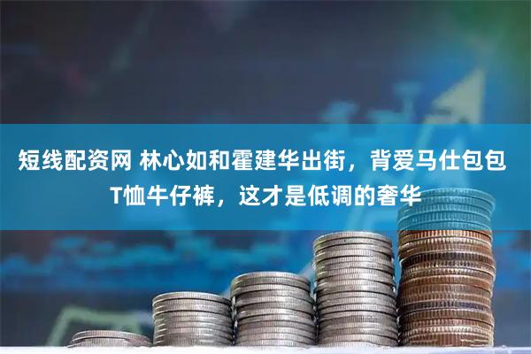 短线配资网 林心如和霍建华出街，背爱马仕包包 T恤牛仔裤，这才是低调的奢华