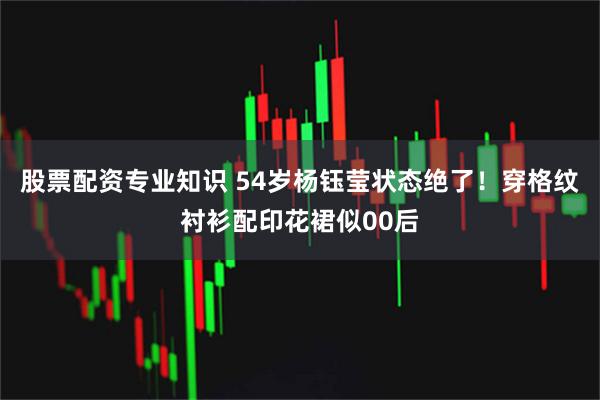 股票配资专业知识 54岁杨钰莹状态绝了！穿格纹衬衫配印花裙似00后