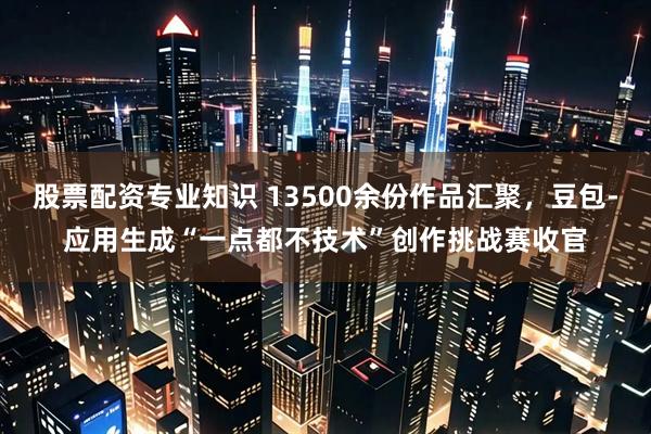 股票配资专业知识 13500余份作品汇聚,豆包-应用生成“一点都不技术”创作挑战赛收官