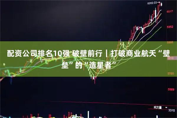 配资公司排名10强 破壁前行｜打破商业航天“壁垒”的“造星者”