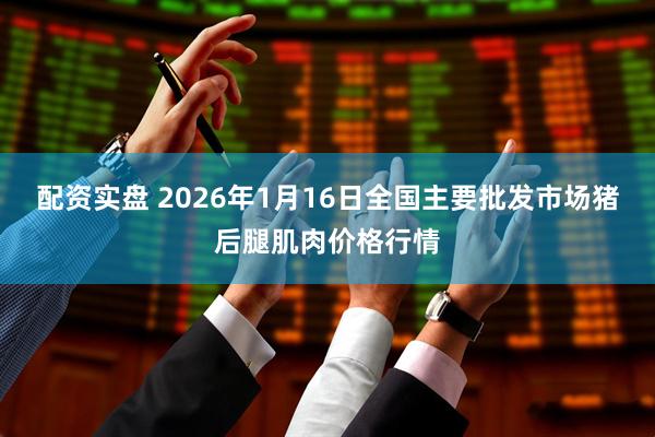 配资实盘 2026年1月16日全国主要批发市场猪后腿肌肉价格行情