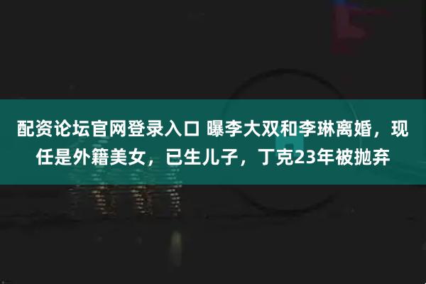配资论坛官网登录入口 曝李大双和李琳离婚，现任是外籍美女，已生儿子，丁克23年被抛弃