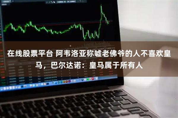 在线股票平台 阿韦洛亚称嘘老佛爷的人不喜欢皇马,巴尔达诺:皇马属于所有人