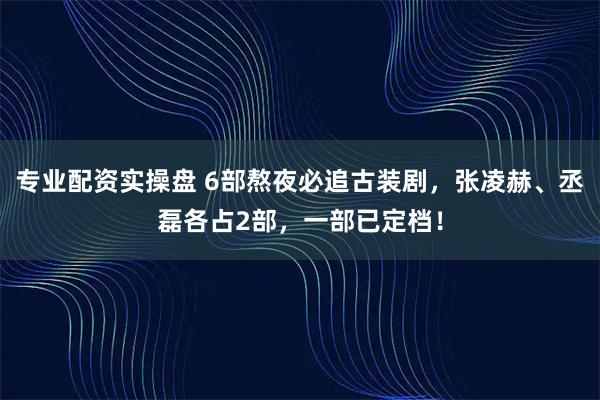 专业配资实操盘 6部熬夜必追古装剧,张凌赫、丞磊各占2部,一部已定档!