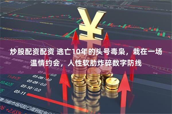 炒股配资配资 逃亡10年的头号毒枭,栽在一场温情约会,人性软肋炸碎数字防线