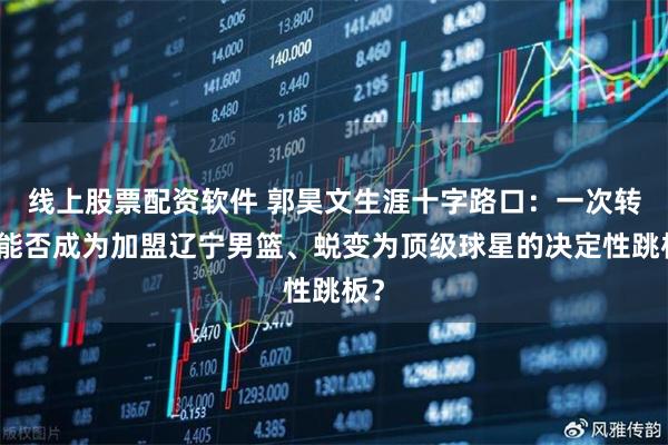 线上股票配资软件 郭昊文生涯十字路口：一次转会能否成为加盟辽宁男篮、蜕变为顶级球星的决定性跳板？