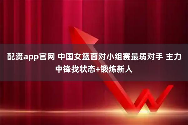 配资app官网 中国女篮面对小组赛最弱对手 主力中锋找状态+锻炼新人