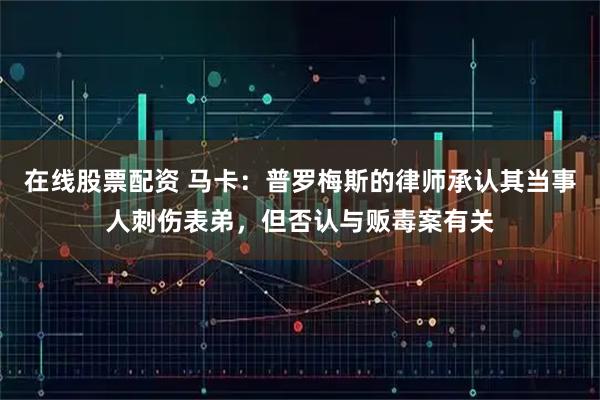 在线股票配资 马卡：普罗梅斯的律师承认其当事人刺伤表弟，但否认与贩毒案有关