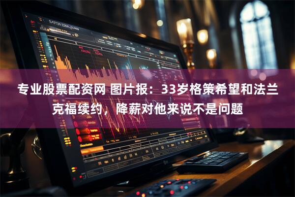 专业股票配资网 图片报：33岁格策希望和法兰克福续约，降薪对他来说不是问题