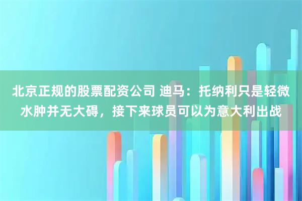 北京正规的股票配资公司 迪马：托纳利只是轻微水肿并无大碍，接下来球员可以为意大利出战