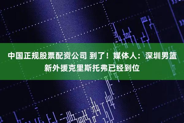 中国正规股票配资公司 到了！媒体人：深圳男篮新外援克里斯托弗已经到位