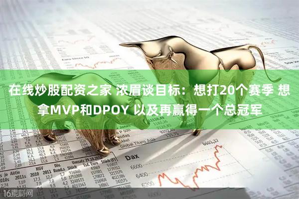 在线炒股配资之家 浓眉谈目标：想打20个赛季 想拿MVP和DPOY 以及再赢得一个总冠军