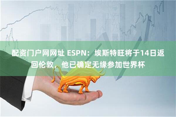 配资门户网网址 ESPN：埃斯特旺将于14日返回伦敦，他已确定无缘参加世界杯
