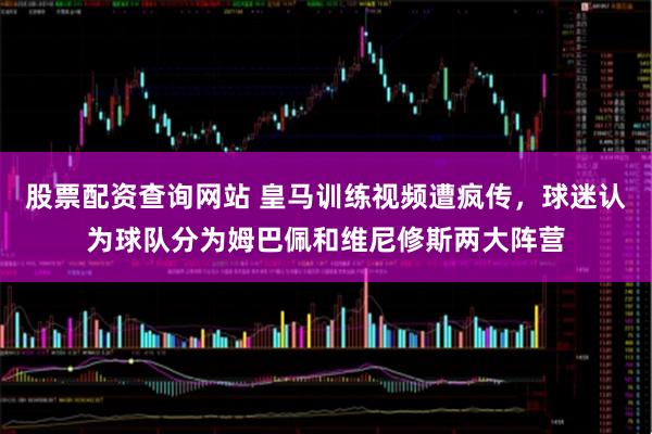 股票配资查询网站 皇马训练视频遭疯传，球迷认为球队分为姆巴佩和维尼修斯两大阵营