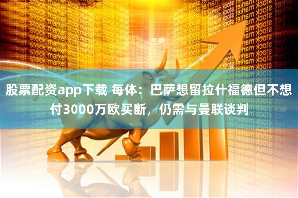 股票配资app下载 每体：巴萨想留拉什福德但不想付3000万欧买断，仍需与曼联谈判