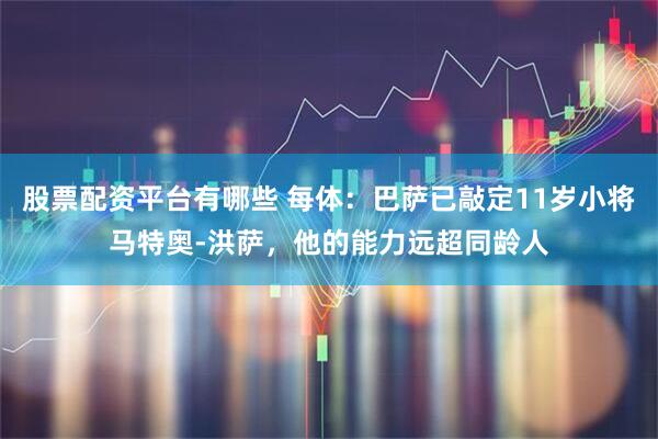 股票配资平台有哪些 每体：巴萨已敲定11岁小将马特奥-洪萨，他的能力远超同龄人