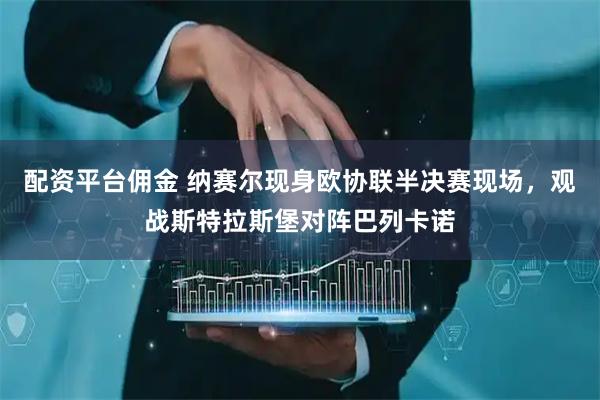 配资平台佣金 纳赛尔现身欧协联半决赛现场，观战斯特拉斯堡对阵巴列卡诺