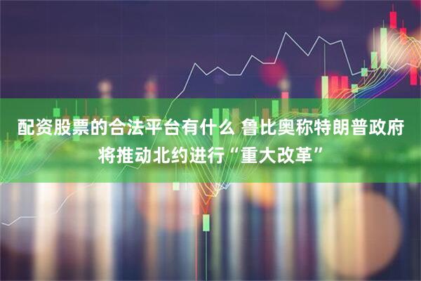 配资股票的合法平台有什么 鲁比奥称特朗普政府将推动北约进行“重大改革”