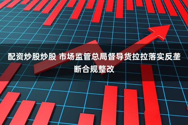 配资炒股炒股 市场监管总局督导货拉拉落实反垄断合规整改