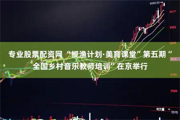 专业股票配资网 “授渔计划·美育课堂”第五期“全国乡村音乐教师培训”在京举行