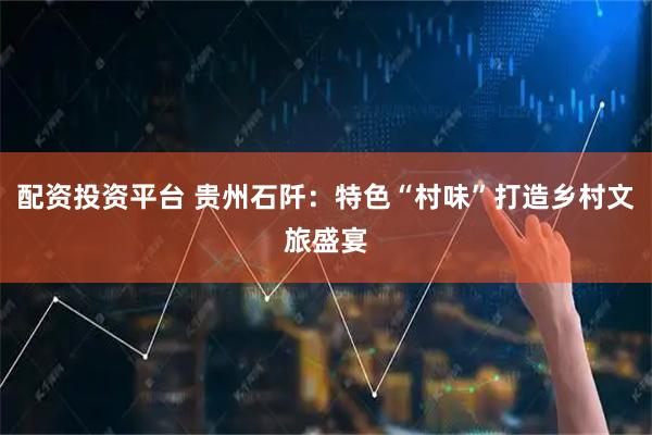 配资投资平台 贵州石阡：特色“村味”打造乡村文旅盛宴