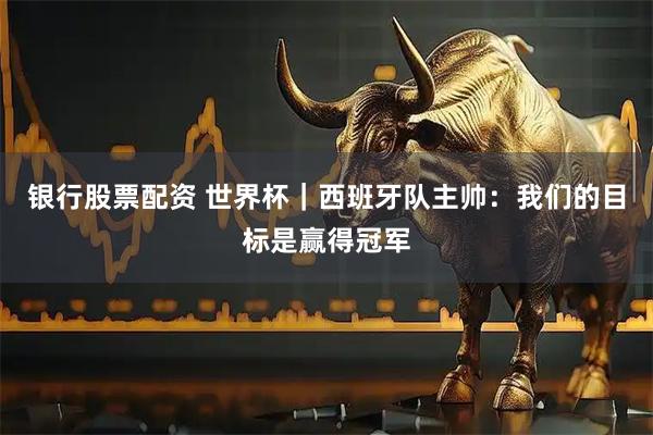 银行股票配资 世界杯｜西班牙队主帅：我们的目标是赢得冠军