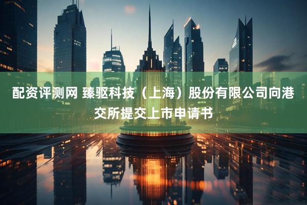 配资评测网 臻驱科技（上海）股份有限公司向港交所提交上市申请书