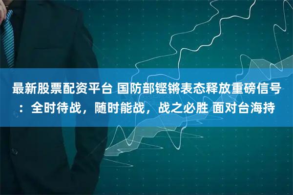 最新股票配资平台 国防部铿锵表态释放重磅信号：全时待战，随时能战，战之必胜 面对台海持