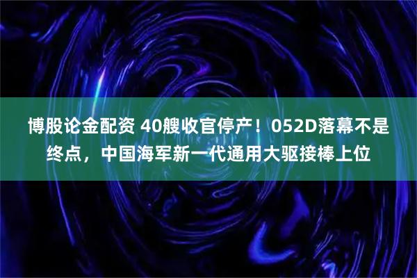博股论金配资 40艘收官停产！052D落幕不是终点，中国海军新一代通用大驱接棒上位
