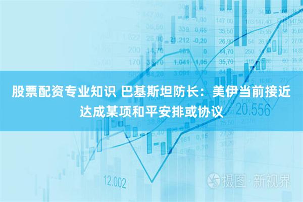 股票配资专业知识 巴基斯坦防长：美伊当前接近达成某项和平安排或协议
